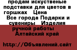 продам искуственые подставки для цветов в горшках › Цена ­ 500-2000 - Все города Подарки и сувениры » Изделия ручной работы   . Алтайский край